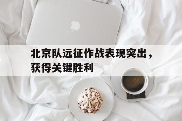 manbetx万博官方网站-北京队远征作战表现突出,获得关键胜利的战役是
